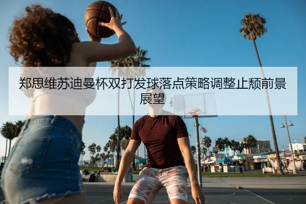 郑思维苏迪曼杯双打发球落点策略调整止颓前景展望